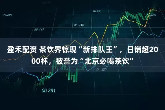 盈禾配资 茶饮界惊现“新排队王”，日销超2000杯，被誉为“北京必喝茶饮”