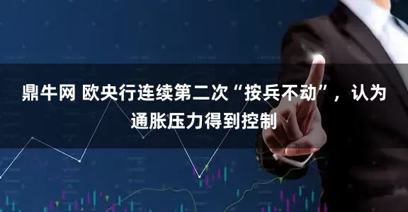鼎牛网 欧央行连续第二次“按兵不动”，认为通胀压力得到控制