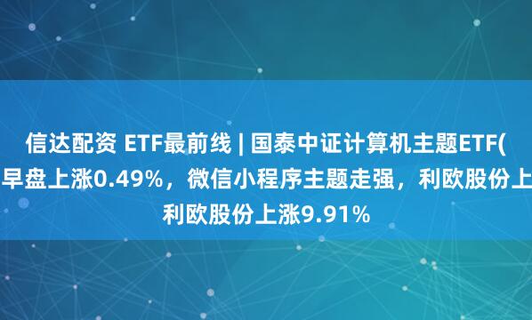 信达配资 ETF最前线 | 国泰中证计算机主题ETF(512720)早盘上涨0.49%，微信小程序主题走强，利欧股份上涨9.91%