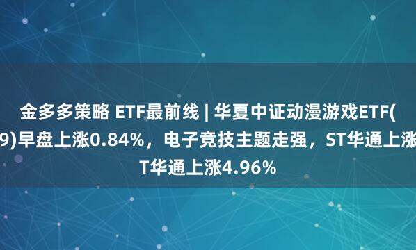 金多多策略 ETF最前线 | 华夏中证动漫游戏ETF(159869)早盘上涨0.84%，电子竞技主题走强，ST华通上涨4.96%