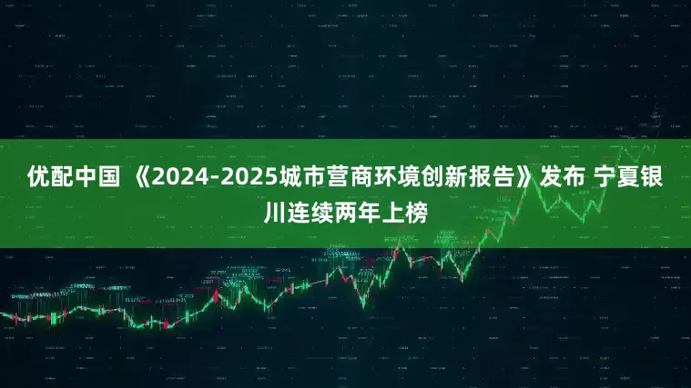 优配中国 《2024-2025城市营商环境创新报告》发布 宁夏银川连续两年上榜