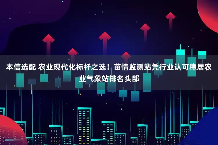本信选配 农业现代化标杆之选！苗情监测站凭行业认可稳居农业气象站排名头部