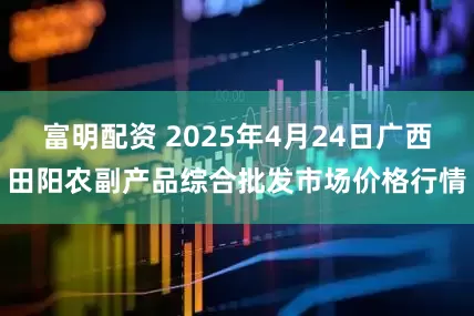 富明配资 2025年4月24日广西田阳农副产品综合批发市场价格行情