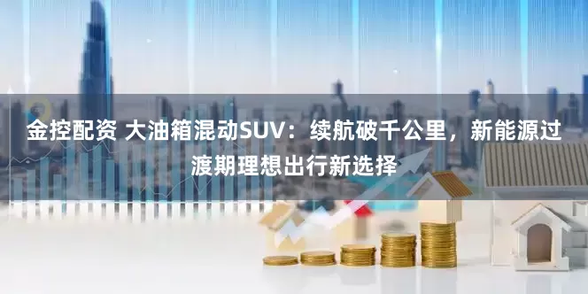金控配资 大油箱混动SUV：续航破千公里，新能源过渡期理想出行新选择