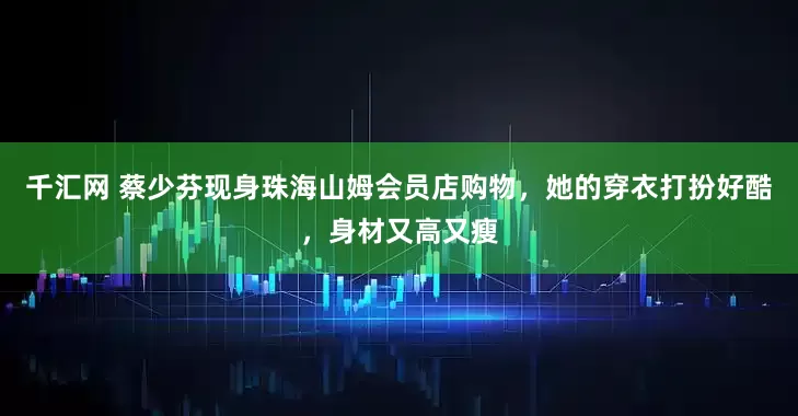 千汇网 蔡少芬现身珠海山姆会员店购物，她的穿衣打扮好酷，身材又高又瘦