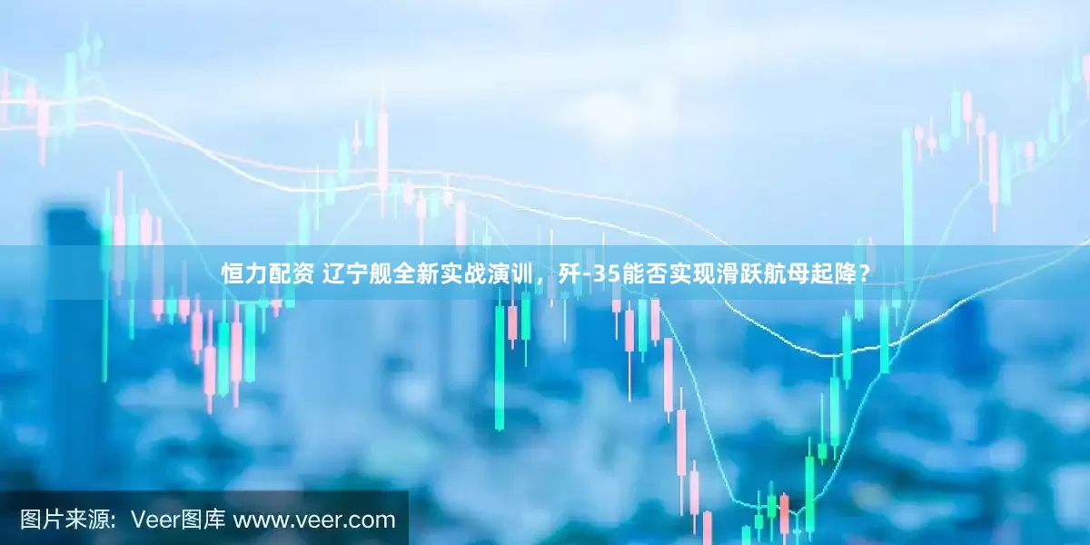 恒力配资 辽宁舰全新实战演训，歼-35能否实现滑跃航母起降？