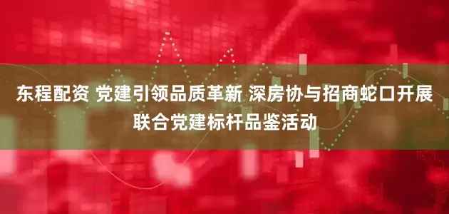 东程配资 党建引领品质革新 深房协与招商蛇口开展联合党建标杆品鉴活动