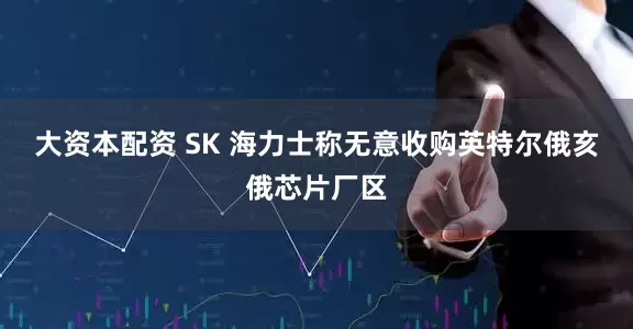 大资本配资 SK 海力士称无意收购英特尔俄亥俄芯片厂区