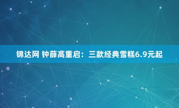 锦达网 钟薛高重启：三款经典雪糕6.9元起